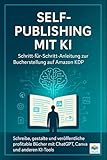 Self-Publishing mit KI: Schritt-für-Schritt-Anleitung zur Bucherstellung auf Amazon KDP: Schreibe, gestalte und veröffentliche profitable Bücher mit ChatGPT, Canva und anderen KI-Tools